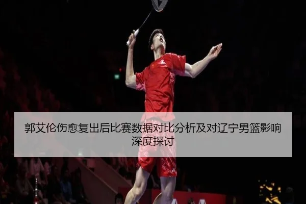 郭艾伦伤愈复出后比赛数据对比分析及对辽宁男篮影响深度探讨