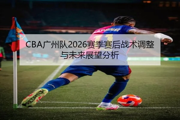 CBA广州队2026赛季赛后战术调整与未来展望分析