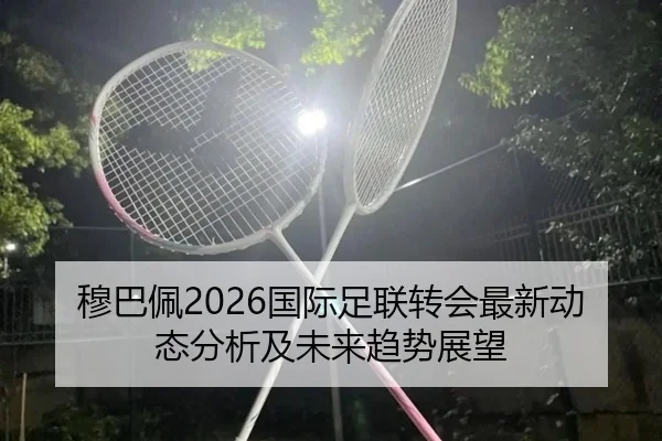 穆巴佩2026国际足联转会最新动态分析及未来趋势展望
